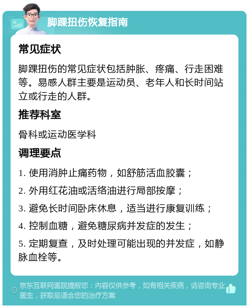 脚踝扭伤恢复指南 常见症状 脚踝扭伤的常见症状包括肿胀、疼痛、行走困难等。易感人群主要是运动员、老年人和长时间站立或行走的人群。 推荐科室 骨科或运动医学科 调理要点 1. 使用消肿止痛药物，如舒筋活血胶囊； 2. 外用红花油或活络油进行局部按摩； 3. 避免长时间卧床休息，适当进行康复训练； 4. 控制血糖，避免糖尿病并发症的发生； 5. 定期复查，及时处理可能出现的并发症，如静脉血栓等。