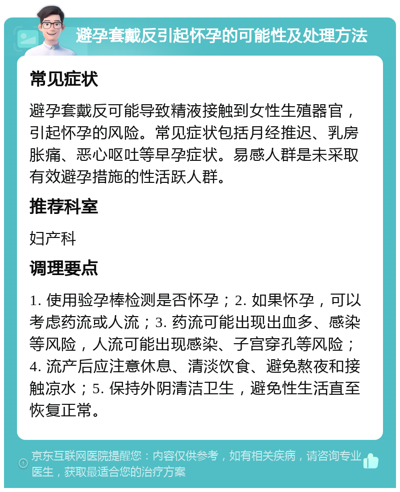 避孕套戴反引起怀孕的可能性及处理方法 常见症状 避孕套戴反可能导致精液接触到女性生殖器官，引起怀孕的风险。常见症状包括月经推迟、乳房胀痛、恶心呕吐等早孕症状。易感人群是未采取有效避孕措施的性活跃人群。 推荐科室 妇产科 调理要点 1. 使用验孕棒检测是否怀孕；2. 如果怀孕，可以考虑药流或人流；3. 药流可能出现出血多、感染等风险，人流可能出现感染、子宫穿孔等风险；4. 流产后应注意休息、清淡饮食、避免熬夜和接触凉水；5. 保持外阴清洁卫生，避免性生活直至恢复正常。