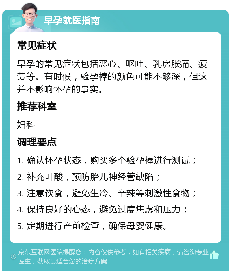 早孕就医指南 常见症状 早孕的常见症状包括恶心、呕吐、乳房胀痛、疲劳等。有时候，验孕棒的颜色可能不够深，但这并不影响怀孕的事实。 推荐科室 妇科 调理要点 1. 确认怀孕状态，购买多个验孕棒进行测试； 2. 补充叶酸，预防胎儿神经管缺陷； 3. 注意饮食，避免生冷、辛辣等刺激性食物； 4. 保持良好的心态，避免过度焦虑和压力； 5. 定期进行产前检查，确保母婴健康。