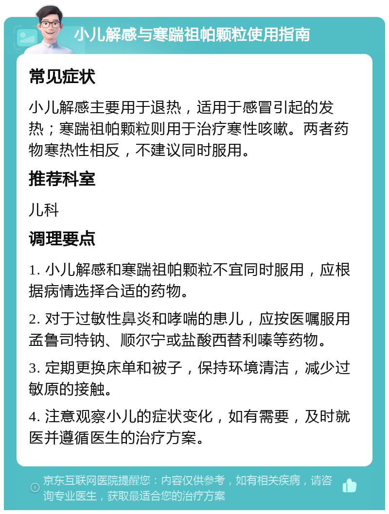 小儿解感与寒踹祖帕颗粒使用指南 常见症状 小儿解感主要用于退热，适用于感冒引起的发热；寒踹祖帕颗粒则用于治疗寒性咳嗽。两者药物寒热性相反，不建议同时服用。 推荐科室 儿科 调理要点 1. 小儿解感和寒踹祖帕颗粒不宜同时服用，应根据病情选择合适的药物。 2. 对于过敏性鼻炎和哮喘的患儿，应按医嘱服用孟鲁司特钠、顺尔宁或盐酸西替利嗪等药物。 3. 定期更换床单和被子，保持环境清洁，减少过敏原的接触。 4. 注意观察小儿的症状变化，如有需要，及时就医并遵循医生的治疗方案。