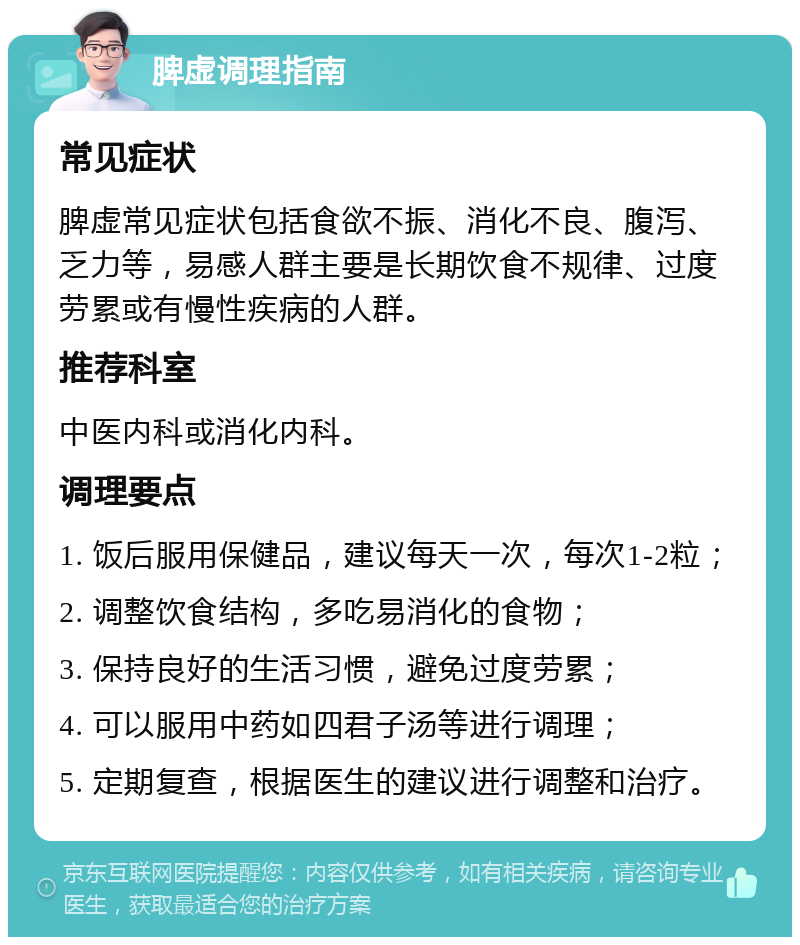 脾虚调理指南 常见症状 脾虚常见症状包括食欲不振、消化不良、腹泻、乏力等，易感人群主要是长期饮食不规律、过度劳累或有慢性疾病的人群。 推荐科室 中医内科或消化内科。 调理要点 1. 饭后服用保健品，建议每天一次，每次1-2粒； 2. 调整饮食结构，多吃易消化的食物； 3. 保持良好的生活习惯，避免过度劳累； 4. 可以服用中药如四君子汤等进行调理； 5. 定期复查，根据医生的建议进行调整和治疗。