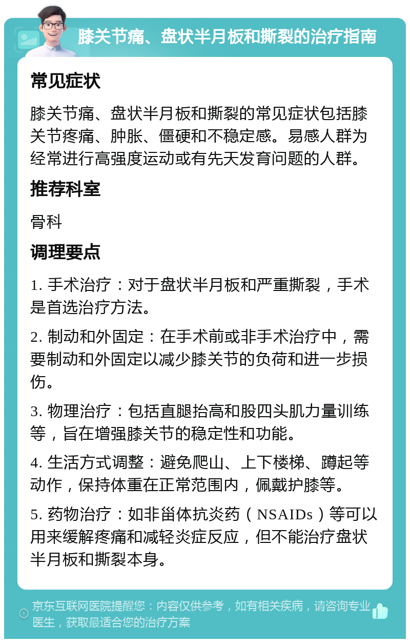 膝关节痛、盘状半月板和撕裂的治疗指南 常见症状 膝关节痛、盘状半月板和撕裂的常见症状包括膝关节疼痛、肿胀、僵硬和不稳定感。易感人群为经常进行高强度运动或有先天发育问题的人群。 推荐科室 骨科 调理要点 1. 手术治疗：对于盘状半月板和严重撕裂，手术是首选治疗方法。 2. 制动和外固定：在手术前或非手术治疗中，需要制动和外固定以减少膝关节的负荷和进一步损伤。 3. 物理治疗：包括直腿抬高和股四头肌力量训练等，旨在增强膝关节的稳定性和功能。 4. 生活方式调整：避免爬山、上下楼梯、蹲起等动作，保持体重在正常范围内，佩戴护膝等。 5. 药物治疗：如非甾体抗炎药（NSAIDs）等可以用来缓解疼痛和减轻炎症反应，但不能治疗盘状半月板和撕裂本身。