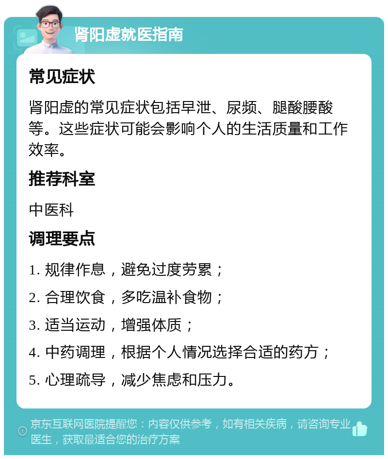 肾阳虚就医指南 常见症状 肾阳虚的常见症状包括早泄、尿频、腿酸腰酸等。这些症状可能会影响个人的生活质量和工作效率。 推荐科室 中医科 调理要点 1. 规律作息，避免过度劳累； 2. 合理饮食，多吃温补食物； 3. 适当运动，增强体质； 4. 中药调理，根据个人情况选择合适的药方； 5. 心理疏导，减少焦虑和压力。