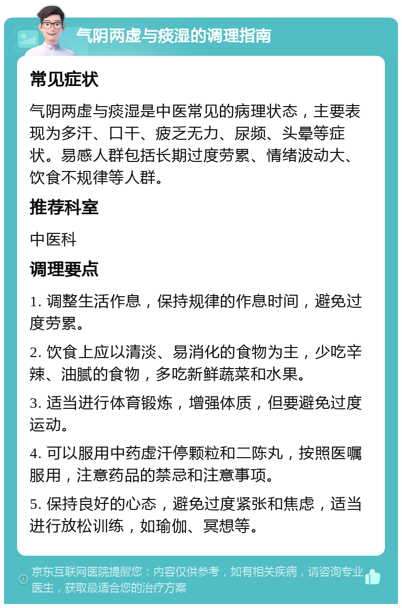 气阴两虚与痰湿的调理指南 常见症状 气阴两虚与痰湿是中医常见的病理状态，主要表现为多汗、口干、疲乏无力、尿频、头晕等症状。易感人群包括长期过度劳累、情绪波动大、饮食不规律等人群。 推荐科室 中医科 调理要点 1. 调整生活作息，保持规律的作息时间，避免过度劳累。 2. 饮食上应以清淡、易消化的食物为主，少吃辛辣、油腻的食物，多吃新鲜蔬菜和水果。 3. 适当进行体育锻炼，增强体质，但要避免过度运动。 4. 可以服用中药虚汗停颗粒和二陈丸，按照医嘱服用，注意药品的禁忌和注意事项。 5. 保持良好的心态，避免过度紧张和焦虑，适当进行放松训练，如瑜伽、冥想等。