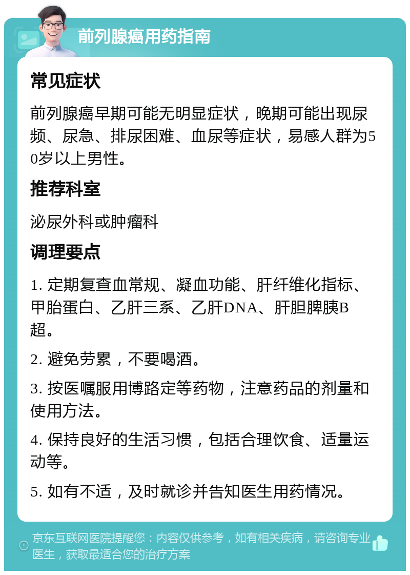 前列腺癌用药指南 常见症状 前列腺癌早期可能无明显症状，晚期可能出现尿频、尿急、排尿困难、血尿等症状，易感人群为50岁以上男性。 推荐科室 泌尿外科或肿瘤科 调理要点 1. 定期复查血常规、凝血功能、肝纤维化指标、甲胎蛋白、乙肝三系、乙肝DNA、肝胆脾胰B超。 2. 避免劳累，不要喝酒。 3. 按医嘱服用博路定等药物，注意药品的剂量和使用方法。 4. 保持良好的生活习惯，包括合理饮食、适量运动等。 5. 如有不适，及时就诊并告知医生用药情况。