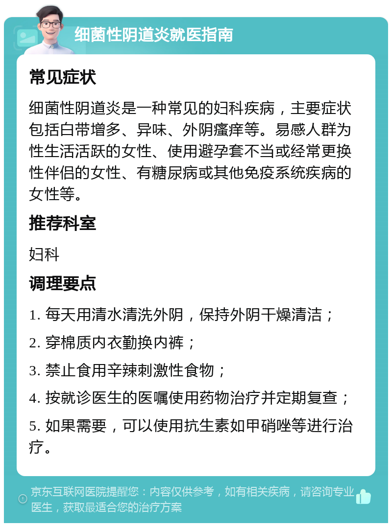 细菌性阴道炎就医指南 常见症状 细菌性阴道炎是一种常见的妇科疾病，主要症状包括白带增多、异味、外阴瘙痒等。易感人群为性生活活跃的女性、使用避孕套不当或经常更换性伴侣的女性、有糖尿病或其他免疫系统疾病的女性等。 推荐科室 妇科 调理要点 1. 每天用清水清洗外阴，保持外阴干燥清洁； 2. 穿棉质内衣勤换内裤； 3. 禁止食用辛辣刺激性食物； 4. 按就诊医生的医嘱使用药物治疗并定期复查； 5. 如果需要，可以使用抗生素如甲硝唑等进行治疗。