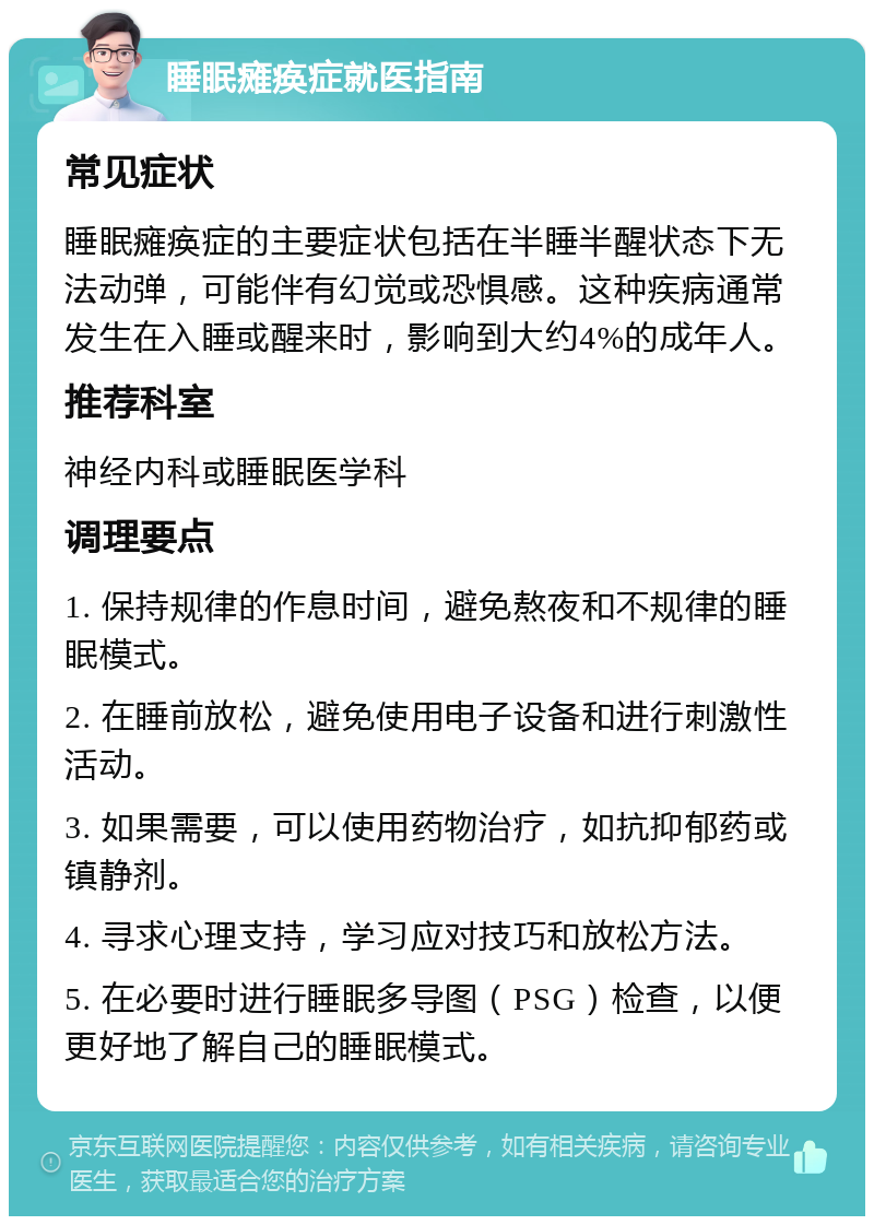 睡眠瘫痪症就医指南 常见症状 睡眠瘫痪症的主要症状包括在半睡半醒状态下无法动弹，可能伴有幻觉或恐惧感。这种疾病通常发生在入睡或醒来时，影响到大约4%的成年人。 推荐科室 神经内科或睡眠医学科 调理要点 1. 保持规律的作息时间，避免熬夜和不规律的睡眠模式。 2. 在睡前放松，避免使用电子设备和进行刺激性活动。 3. 如果需要，可以使用药物治疗，如抗抑郁药或镇静剂。 4. 寻求心理支持，学习应对技巧和放松方法。 5. 在必要时进行睡眠多导图（PSG）检查，以便更好地了解自己的睡眠模式。