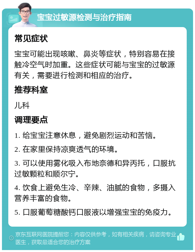 宝宝过敏源检测与治疗指南 常见症状 宝宝可能出现咳嗽、鼻炎等症状，特别容易在接触冷空气时加重。这些症状可能与宝宝的过敏源有关，需要进行检测和相应的治疗。 推荐科室 儿科 调理要点 1. 给宝宝注意休息，避免剧烈运动和苦恼。 2. 在家里保持凉爽透气的环境。 3. 可以使用雾化吸入布地奈德和异丙托，口服抗过敏颗粒和顺尔宁。 4. 饮食上避免生冷、辛辣、油腻的食物，多摄入营养丰富的食物。 5. 口服葡萄糖酸钙口服液以增强宝宝的免疫力。