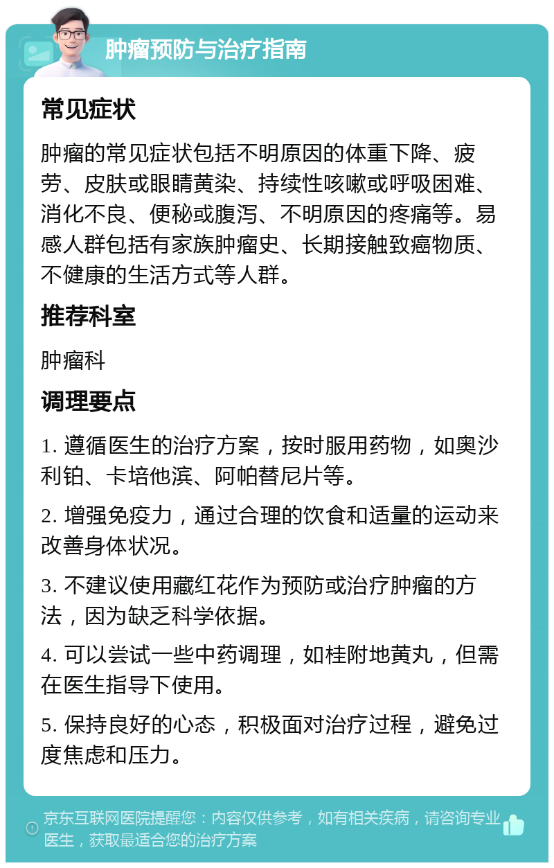 肿瘤预防与治疗指南 常见症状 肿瘤的常见症状包括不明原因的体重下降、疲劳、皮肤或眼睛黄染、持续性咳嗽或呼吸困难、消化不良、便秘或腹泻、不明原因的疼痛等。易感人群包括有家族肿瘤史、长期接触致癌物质、不健康的生活方式等人群。 推荐科室 肿瘤科 调理要点 1. 遵循医生的治疗方案，按时服用药物，如奥沙利铂、卡培他滨、阿帕替尼片等。 2. 增强免疫力，通过合理的饮食和适量的运动来改善身体状况。 3. 不建议使用藏红花作为预防或治疗肿瘤的方法，因为缺乏科学依据。 4. 可以尝试一些中药调理，如桂附地黄丸，但需在医生指导下使用。 5. 保持良好的心态，积极面对治疗过程，避免过度焦虑和压力。