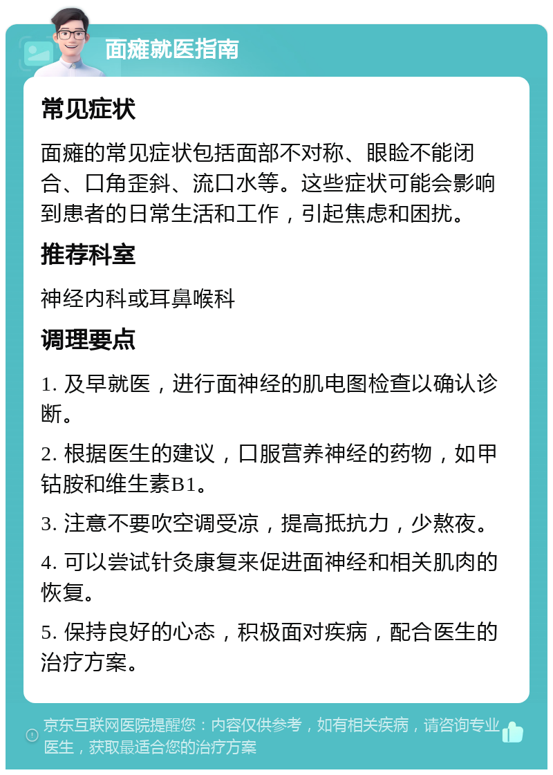 面瘫就医指南 常见症状 面瘫的常见症状包括面部不对称、眼睑不能闭合、口角歪斜、流口水等。这些症状可能会影响到患者的日常生活和工作，引起焦虑和困扰。 推荐科室 神经内科或耳鼻喉科 调理要点 1. 及早就医，进行面神经的肌电图检查以确认诊断。 2. 根据医生的建议，口服营养神经的药物，如甲钴胺和维生素B1。 3. 注意不要吹空调受凉，提高抵抗力，少熬夜。 4. 可以尝试针灸康复来促进面神经和相关肌肉的恢复。 5. 保持良好的心态，积极面对疾病，配合医生的治疗方案。