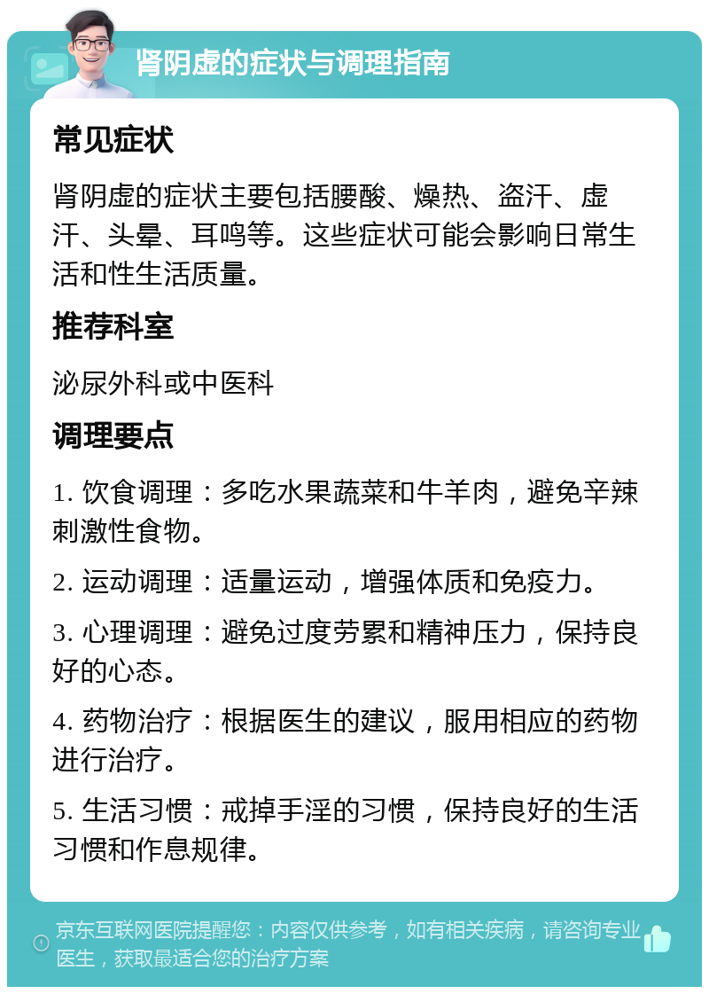 肾阴虚的症状与调理指南 常见症状 肾阴虚的症状主要包括腰酸、燥热、盗汗、虚汗、头晕、耳鸣等。这些症状可能会影响日常生活和性生活质量。 推荐科室 泌尿外科或中医科 调理要点 1. 饮食调理：多吃水果蔬菜和牛羊肉，避免辛辣刺激性食物。 2. 运动调理：适量运动，增强体质和免疫力。 3. 心理调理：避免过度劳累和精神压力，保持良好的心态。 4. 药物治疗：根据医生的建议，服用相应的药物进行治疗。 5. 生活习惯：戒掉手淫的习惯，保持良好的生活习惯和作息规律。