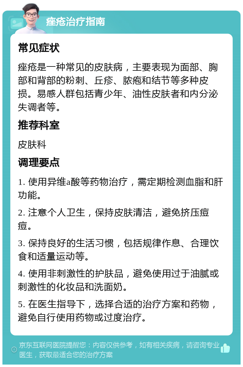 痤疮治疗指南 常见症状 痤疮是一种常见的皮肤病，主要表现为面部、胸部和背部的粉刺、丘疹、脓疱和结节等多种皮损。易感人群包括青少年、油性皮肤者和内分泌失调者等。 推荐科室 皮肤科 调理要点 1. 使用异维a酸等药物治疗，需定期检测血脂和肝功能。 2. 注意个人卫生，保持皮肤清洁，避免挤压痘痘。 3. 保持良好的生活习惯，包括规律作息、合理饮食和适量运动等。 4. 使用非刺激性的护肤品，避免使用过于油腻或刺激性的化妆品和洗面奶。 5. 在医生指导下，选择合适的治疗方案和药物，避免自行使用药物或过度治疗。