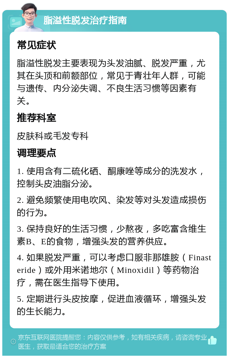 脂溢性脱发治疗指南 常见症状 脂溢性脱发主要表现为头发油腻、脱发严重，尤其在头顶和前额部位，常见于青壮年人群，可能与遗传、内分泌失调、不良生活习惯等因素有关。 推荐科室 皮肤科或毛发专科 调理要点 1. 使用含有二硫化硒、酮康唑等成分的洗发水，控制头皮油脂分泌。 2. 避免频繁使用电吹风、染发等对头发造成损伤的行为。 3. 保持良好的生活习惯，少熬夜，多吃富含维生素B、E的食物，增强头发的营养供应。 4. 如果脱发严重，可以考虑口服非那雄胺（Finasteride）或外用米诺地尔（Minoxidil）等药物治疗，需在医生指导下使用。 5. 定期进行头皮按摩，促进血液循环，增强头发的生长能力。