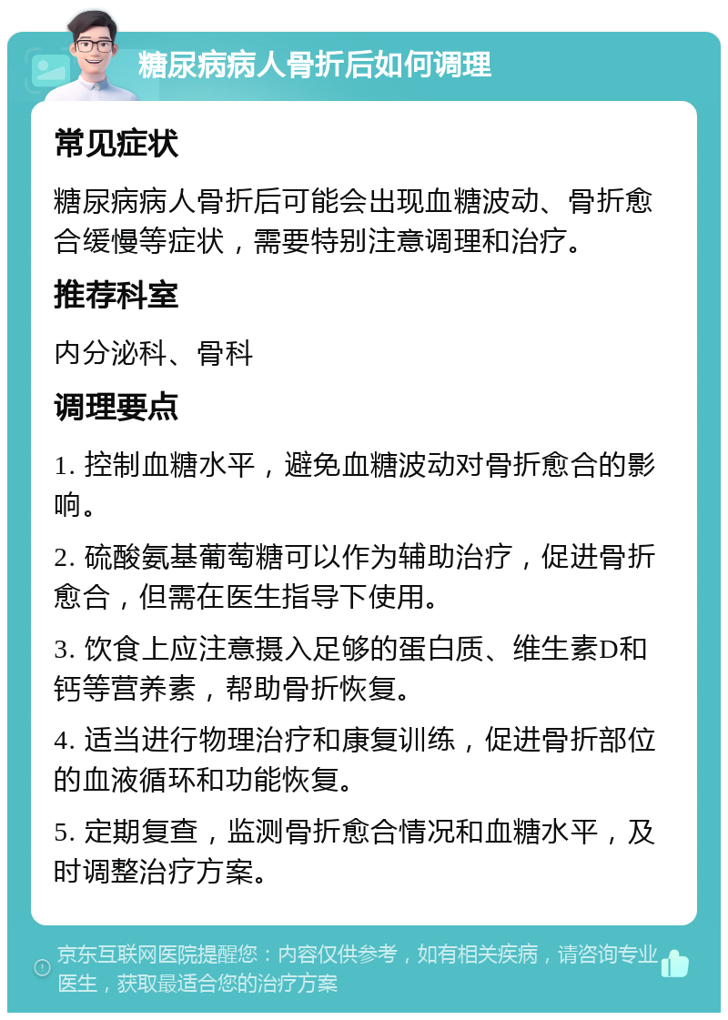 糖尿病病人骨折后如何调理 常见症状 糖尿病病人骨折后可能会出现血糖波动、骨折愈合缓慢等症状，需要特别注意调理和治疗。 推荐科室 内分泌科、骨科 调理要点 1. 控制血糖水平，避免血糖波动对骨折愈合的影响。 2. 硫酸氨基葡萄糖可以作为辅助治疗，促进骨折愈合，但需在医生指导下使用。 3. 饮食上应注意摄入足够的蛋白质、维生素D和钙等营养素，帮助骨折恢复。 4. 适当进行物理治疗和康复训练，促进骨折部位的血液循环和功能恢复。 5. 定期复查，监测骨折愈合情况和血糖水平，及时调整治疗方案。