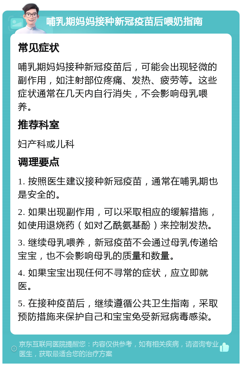 哺乳期妈妈接种新冠疫苗后喂奶指南 常见症状 哺乳期妈妈接种新冠疫苗后，可能会出现轻微的副作用，如注射部位疼痛、发热、疲劳等。这些症状通常在几天内自行消失，不会影响母乳喂养。 推荐科室 妇产科或儿科 调理要点 1. 按照医生建议接种新冠疫苗，通常在哺乳期也是安全的。 2. 如果出现副作用，可以采取相应的缓解措施，如使用退烧药（如对乙酰氨基酚）来控制发热。 3. 继续母乳喂养，新冠疫苗不会通过母乳传递给宝宝，也不会影响母乳的质量和数量。 4. 如果宝宝出现任何不寻常的症状，应立即就医。 5. 在接种疫苗后，继续遵循公共卫生指南，采取预防措施来保护自己和宝宝免受新冠病毒感染。