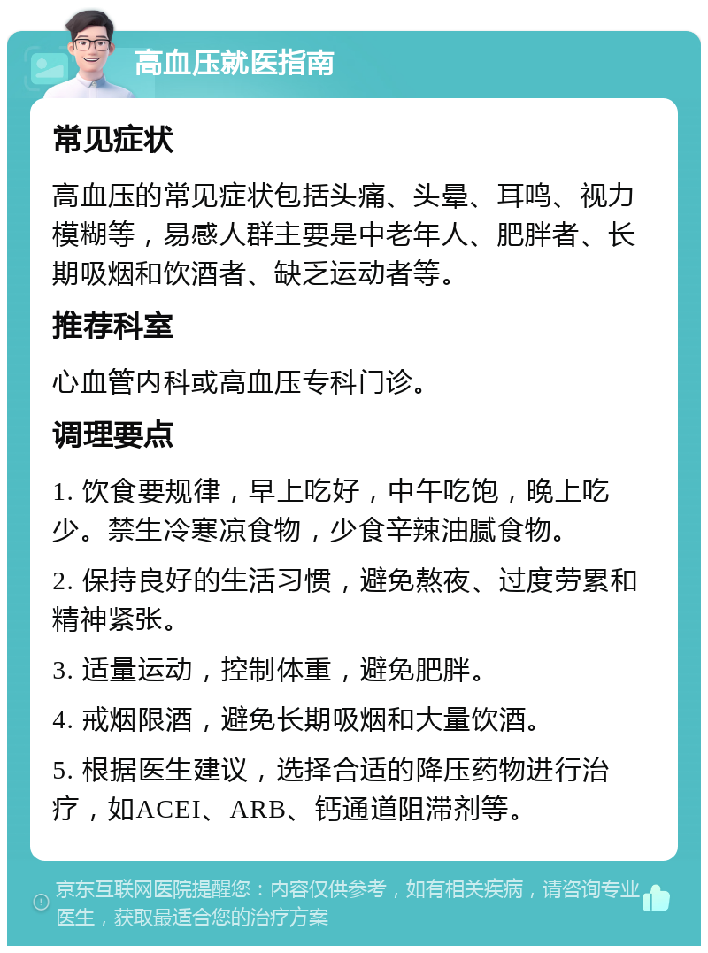 高血压就医指南 常见症状 高血压的常见症状包括头痛、头晕、耳鸣、视力模糊等，易感人群主要是中老年人、肥胖者、长期吸烟和饮酒者、缺乏运动者等。 推荐科室 心血管内科或高血压专科门诊。 调理要点 1. 饮食要规律，早上吃好，中午吃饱，晚上吃少。禁生冷寒凉食物，少食辛辣油腻食物。 2. 保持良好的生活习惯，避免熬夜、过度劳累和精神紧张。 3. 适量运动，控制体重，避免肥胖。 4. 戒烟限酒，避免长期吸烟和大量饮酒。 5. 根据医生建议，选择合适的降压药物进行治疗，如ACEI、ARB、钙通道阻滞剂等。