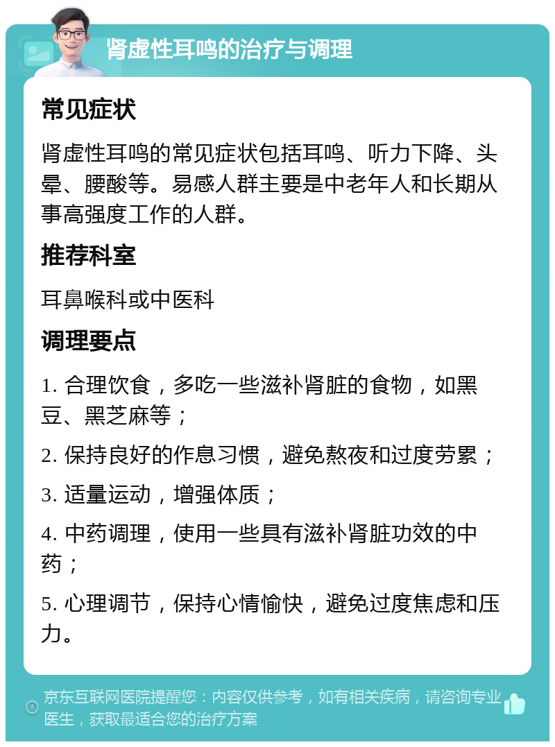 肾虚性耳鸣的治疗与调理 常见症状 肾虚性耳鸣的常见症状包括耳鸣、听力下降、头晕、腰酸等。易感人群主要是中老年人和长期从事高强度工作的人群。 推荐科室 耳鼻喉科或中医科 调理要点 1. 合理饮食，多吃一些滋补肾脏的食物，如黑豆、黑芝麻等； 2. 保持良好的作息习惯，避免熬夜和过度劳累； 3. 适量运动，增强体质； 4. 中药调理，使用一些具有滋补肾脏功效的中药； 5. 心理调节，保持心情愉快，避免过度焦虑和压力。