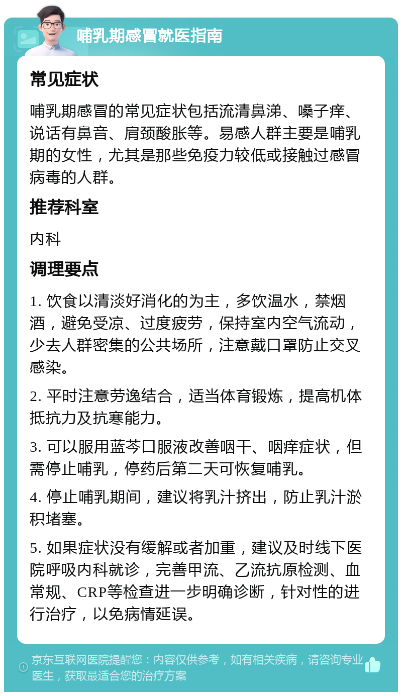 哺乳期感冒就医指南 常见症状 哺乳期感冒的常见症状包括流清鼻涕、嗓子痒、说话有鼻音、肩颈酸胀等。易感人群主要是哺乳期的女性，尤其是那些免疫力较低或接触过感冒病毒的人群。 推荐科室 内科 调理要点 1. 饮食以清淡好消化的为主，多饮温水，禁烟酒，避免受凉、过度疲劳，保持室内空气流动，少去人群密集的公共场所，注意戴口罩防止交叉感染。 2. 平时注意劳逸结合，适当体育锻炼，提高机体抵抗力及抗寒能力。 3. 可以服用蓝芩口服液改善咽干、咽痒症状，但需停止哺乳，停药后第二天可恢复哺乳。 4. 停止哺乳期间，建议将乳汁挤出，防止乳汁淤积堵塞。 5. 如果症状没有缓解或者加重，建议及时线下医院呼吸内科就诊，完善甲流、乙流抗原检测、血常规、CRP等检查进一步明确诊断，针对性的进行治疗，以免病情延误。