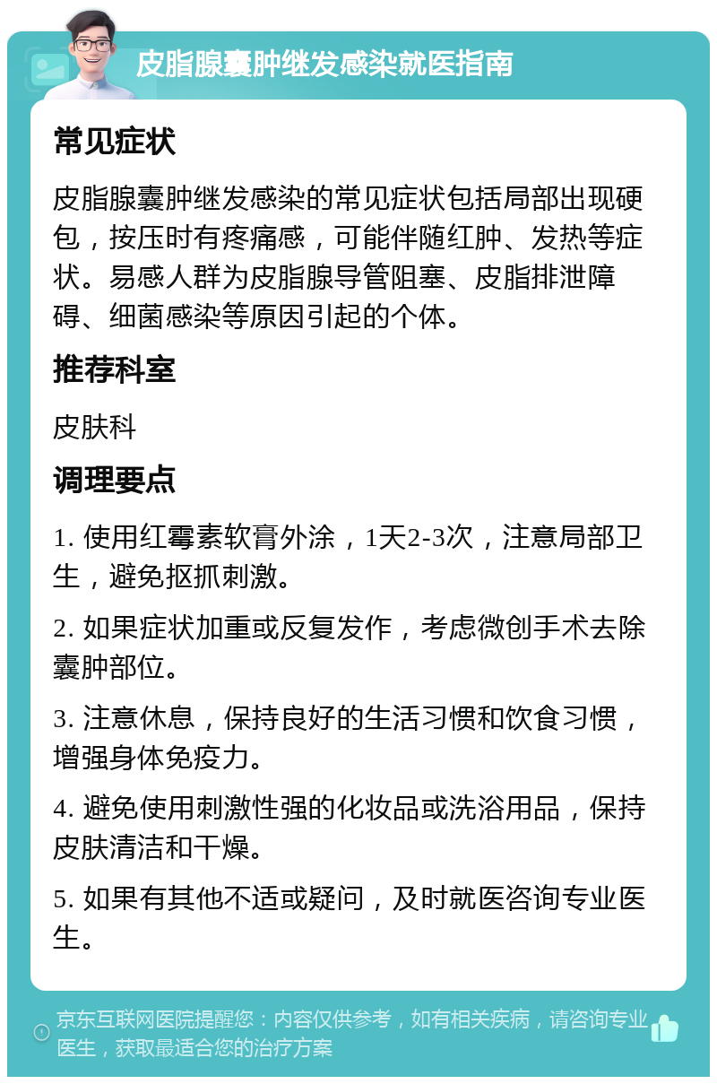 皮脂腺囊肿继发感染就医指南 常见症状 皮脂腺囊肿继发感染的常见症状包括局部出现硬包，按压时有疼痛感，可能伴随红肿、发热等症状。易感人群为皮脂腺导管阻塞、皮脂排泄障碍、细菌感染等原因引起的个体。 推荐科室 皮肤科 调理要点 1. 使用红霉素软膏外涂，1天2-3次，注意局部卫生，避免抠抓刺激。 2. 如果症状加重或反复发作，考虑微创手术去除囊肿部位。 3. 注意休息，保持良好的生活习惯和饮食习惯，增强身体免疫力。 4. 避免使用刺激性强的化妆品或洗浴用品，保持皮肤清洁和干燥。 5. 如果有其他不适或疑问，及时就医咨询专业医生。