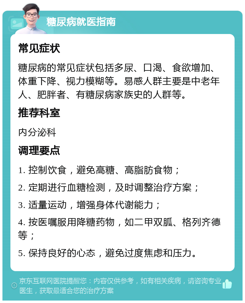 糖尿病就医指南 常见症状 糖尿病的常见症状包括多尿、口渴、食欲增加、体重下降、视力模糊等。易感人群主要是中老年人、肥胖者、有糖尿病家族史的人群等。 推荐科室 内分泌科 调理要点 1. 控制饮食，避免高糖、高脂肪食物； 2. 定期进行血糖检测，及时调整治疗方案； 3. 适量运动，增强身体代谢能力； 4. 按医嘱服用降糖药物，如二甲双胍、格列齐德等； 5. 保持良好的心态，避免过度焦虑和压力。