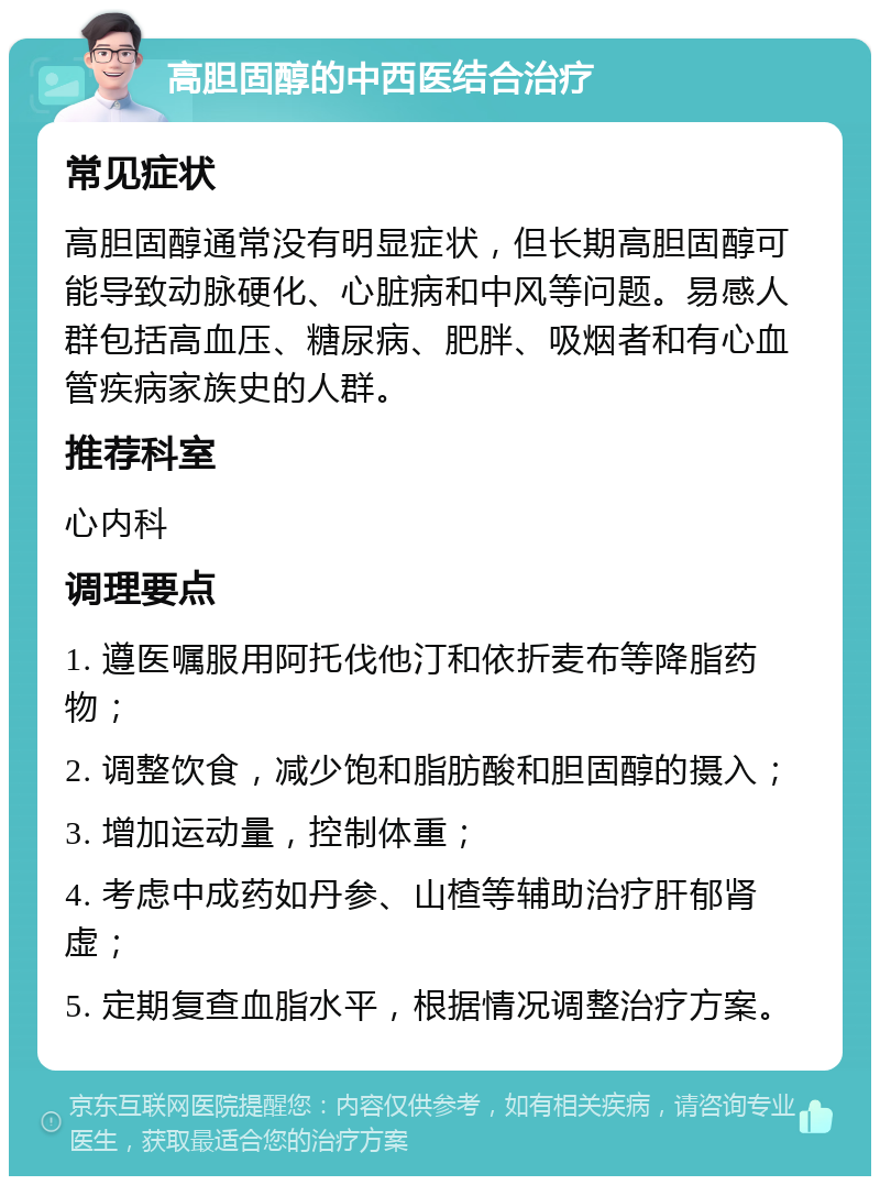 高胆固醇的中西医结合治疗 常见症状 高胆固醇通常没有明显症状，但长期高胆固醇可能导致动脉硬化、心脏病和中风等问题。易感人群包括高血压、糖尿病、肥胖、吸烟者和有心血管疾病家族史的人群。 推荐科室 心内科 调理要点 1. 遵医嘱服用阿托伐他汀和依折麦布等降脂药物； 2. 调整饮食，减少饱和脂肪酸和胆固醇的摄入； 3. 增加运动量，控制体重； 4. 考虑中成药如丹参、山楂等辅助治疗肝郁肾虚； 5. 定期复查血脂水平，根据情况调整治疗方案。