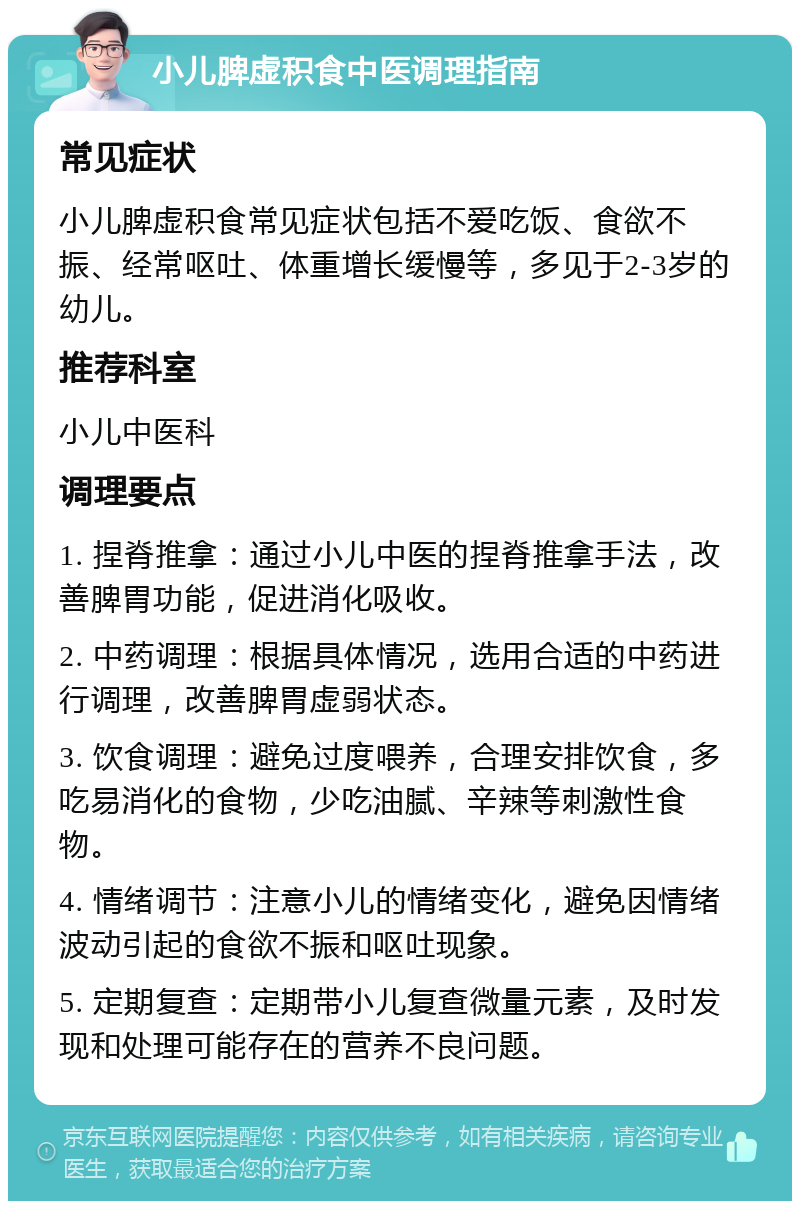 小儿脾虚积食中医调理指南 常见症状 小儿脾虚积食常见症状包括不爱吃饭、食欲不振、经常呕吐、体重增长缓慢等，多见于2-3岁的幼儿。 推荐科室 小儿中医科 调理要点 1. 捏脊推拿：通过小儿中医的捏脊推拿手法，改善脾胃功能，促进消化吸收。 2. 中药调理：根据具体情况，选用合适的中药进行调理，改善脾胃虚弱状态。 3. 饮食调理：避免过度喂养，合理安排饮食，多吃易消化的食物，少吃油腻、辛辣等刺激性食物。 4. 情绪调节：注意小儿的情绪变化，避免因情绪波动引起的食欲不振和呕吐现象。 5. 定期复查：定期带小儿复查微量元素，及时发现和处理可能存在的营养不良问题。