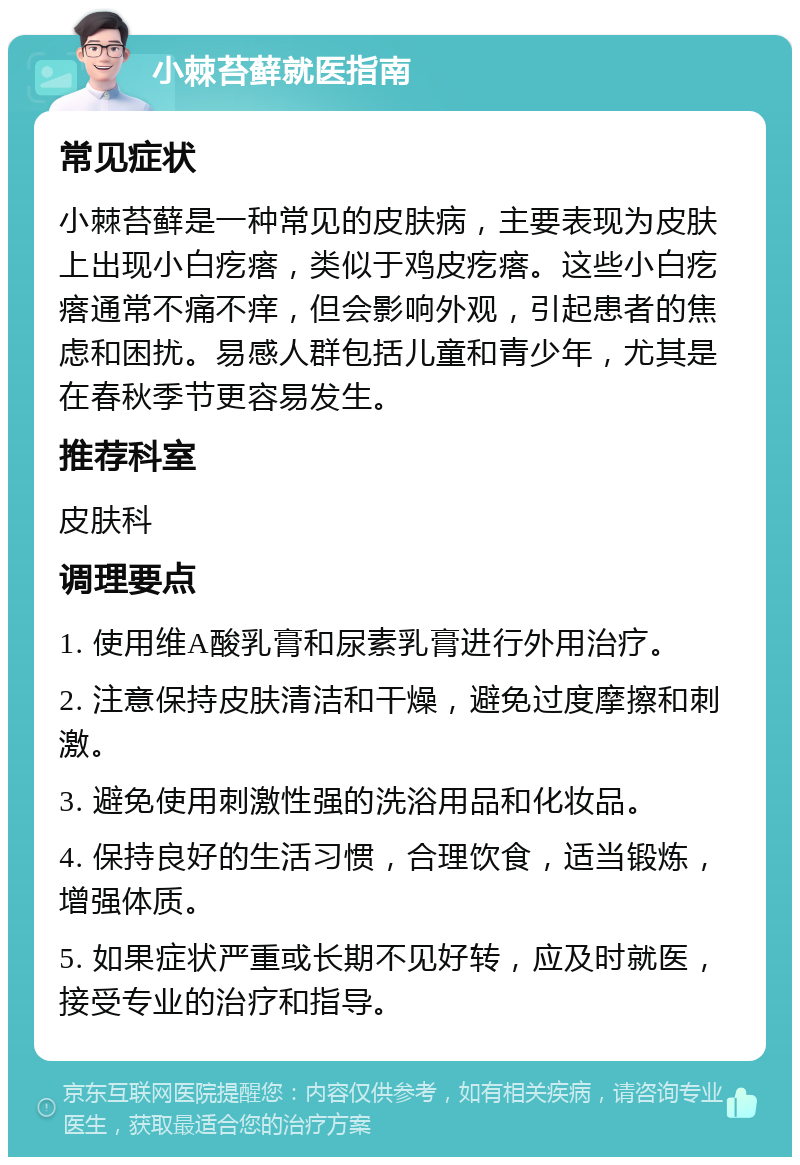 小棘苔藓就医指南 常见症状 小棘苔藓是一种常见的皮肤病，主要表现为皮肤上出现小白疙瘩，类似于鸡皮疙瘩。这些小白疙瘩通常不痛不痒，但会影响外观，引起患者的焦虑和困扰。易感人群包括儿童和青少年，尤其是在春秋季节更容易发生。 推荐科室 皮肤科 调理要点 1. 使用维A酸乳膏和尿素乳膏进行外用治疗。 2. 注意保持皮肤清洁和干燥，避免过度摩擦和刺激。 3. 避免使用刺激性强的洗浴用品和化妆品。 4. 保持良好的生活习惯，合理饮食，适当锻炼，增强体质。 5. 如果症状严重或长期不见好转，应及时就医，接受专业的治疗和指导。