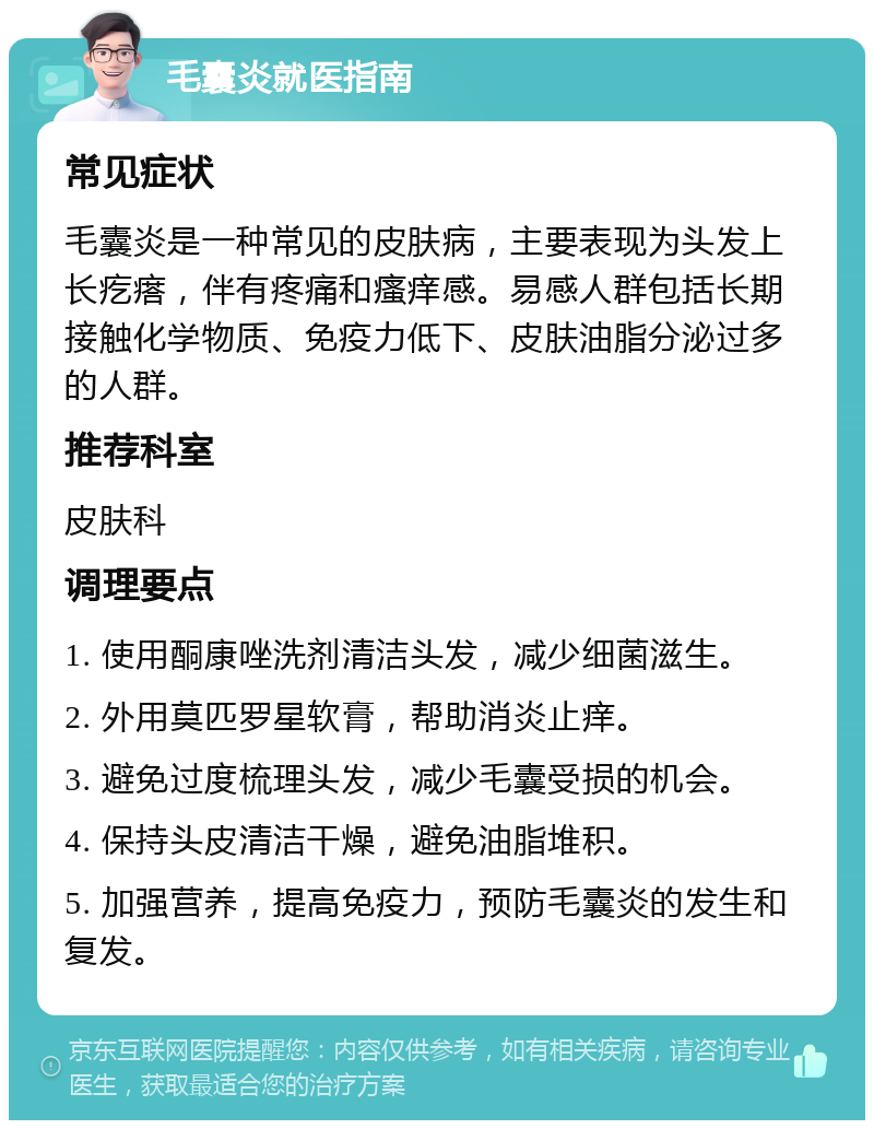 毛囊炎就医指南 常见症状 毛囊炎是一种常见的皮肤病，主要表现为头发上长疙瘩，伴有疼痛和瘙痒感。易感人群包括长期接触化学物质、免疫力低下、皮肤油脂分泌过多的人群。 推荐科室 皮肤科 调理要点 1. 使用酮康唑洗剂清洁头发，减少细菌滋生。 2. 外用莫匹罗星软膏，帮助消炎止痒。 3. 避免过度梳理头发，减少毛囊受损的机会。 4. 保持头皮清洁干燥，避免油脂堆积。 5. 加强营养，提高免疫力，预防毛囊炎的发生和复发。