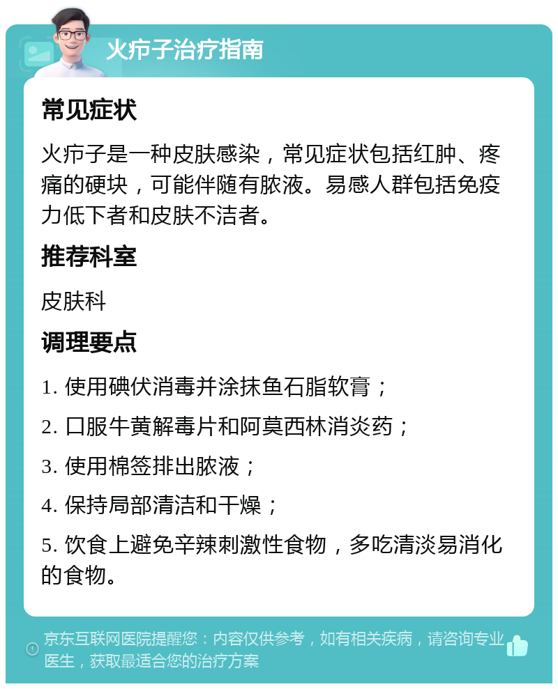 火疖子治疗指南 常见症状 火疖子是一种皮肤感染，常见症状包括红肿、疼痛的硬块，可能伴随有脓液。易感人群包括免疫力低下者和皮肤不洁者。 推荐科室 皮肤科 调理要点 1. 使用碘伏消毒并涂抹鱼石脂软膏； 2. 口服牛黄解毒片和阿莫西林消炎药； 3. 使用棉签排出脓液； 4. 保持局部清洁和干燥； 5. 饮食上避免辛辣刺激性食物，多吃清淡易消化的食物。