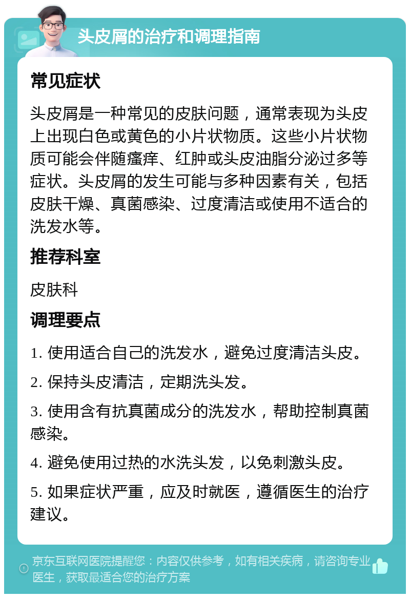 头皮屑的治疗和调理指南 常见症状 头皮屑是一种常见的皮肤问题，通常表现为头皮上出现白色或黄色的小片状物质。这些小片状物质可能会伴随瘙痒、红肿或头皮油脂分泌过多等症状。头皮屑的发生可能与多种因素有关，包括皮肤干燥、真菌感染、过度清洁或使用不适合的洗发水等。 推荐科室 皮肤科 调理要点 1. 使用适合自己的洗发水，避免过度清洁头皮。 2. 保持头皮清洁，定期洗头发。 3. 使用含有抗真菌成分的洗发水，帮助控制真菌感染。 4. 避免使用过热的水洗头发，以免刺激头皮。 5. 如果症状严重，应及时就医，遵循医生的治疗建议。