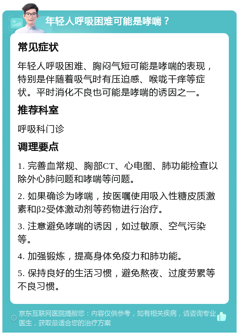 年轻人呼吸困难可能是哮喘？ 常见症状 年轻人呼吸困难、胸闷气短可能是哮喘的表现，特别是伴随着吸气时有压迫感、喉咙干痒等症状。平时消化不良也可能是哮喘的诱因之一。 推荐科室 呼吸科门诊 调理要点 1. 完善血常规、胸部CT、心电图、肺功能检查以除外心肺问题和哮喘等问题。 2. 如果确诊为哮喘，按医嘱使用吸入性糖皮质激素和β2受体激动剂等药物进行治疗。 3. 注意避免哮喘的诱因，如过敏原、空气污染等。 4. 加强锻炼，提高身体免疫力和肺功能。 5. 保持良好的生活习惯，避免熬夜、过度劳累等不良习惯。