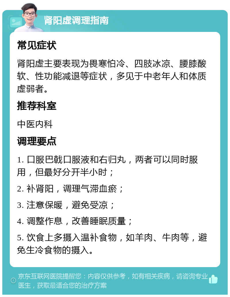 肾阳虚调理指南 常见症状 肾阳虚主要表现为畏寒怕冷、四肢冰凉、腰膝酸软、性功能减退等症状，多见于中老年人和体质虚弱者。 推荐科室 中医内科 调理要点 1. 口服巴戟口服液和右归丸，两者可以同时服用，但最好分开半小时； 2. 补肾阳，调理气滞血瘀； 3. 注意保暖，避免受凉； 4. 调整作息，改善睡眠质量； 5. 饮食上多摄入温补食物，如羊肉、牛肉等，避免生冷食物的摄入。