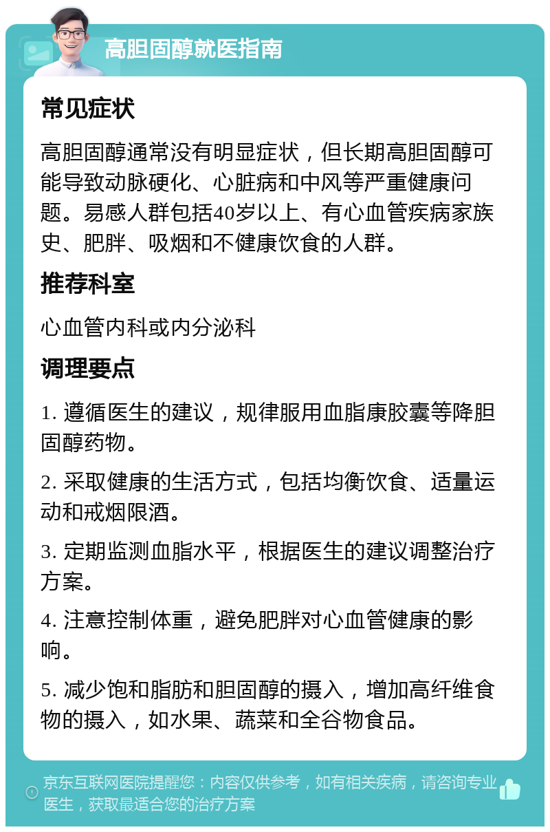 高胆固醇就医指南 常见症状 高胆固醇通常没有明显症状，但长期高胆固醇可能导致动脉硬化、心脏病和中风等严重健康问题。易感人群包括40岁以上、有心血管疾病家族史、肥胖、吸烟和不健康饮食的人群。 推荐科室 心血管内科或内分泌科 调理要点 1. 遵循医生的建议，规律服用血脂康胶囊等降胆固醇药物。 2. 采取健康的生活方式，包括均衡饮食、适量运动和戒烟限酒。 3. 定期监测血脂水平，根据医生的建议调整治疗方案。 4. 注意控制体重，避免肥胖对心血管健康的影响。 5. 减少饱和脂肪和胆固醇的摄入，增加高纤维食物的摄入，如水果、蔬菜和全谷物食品。