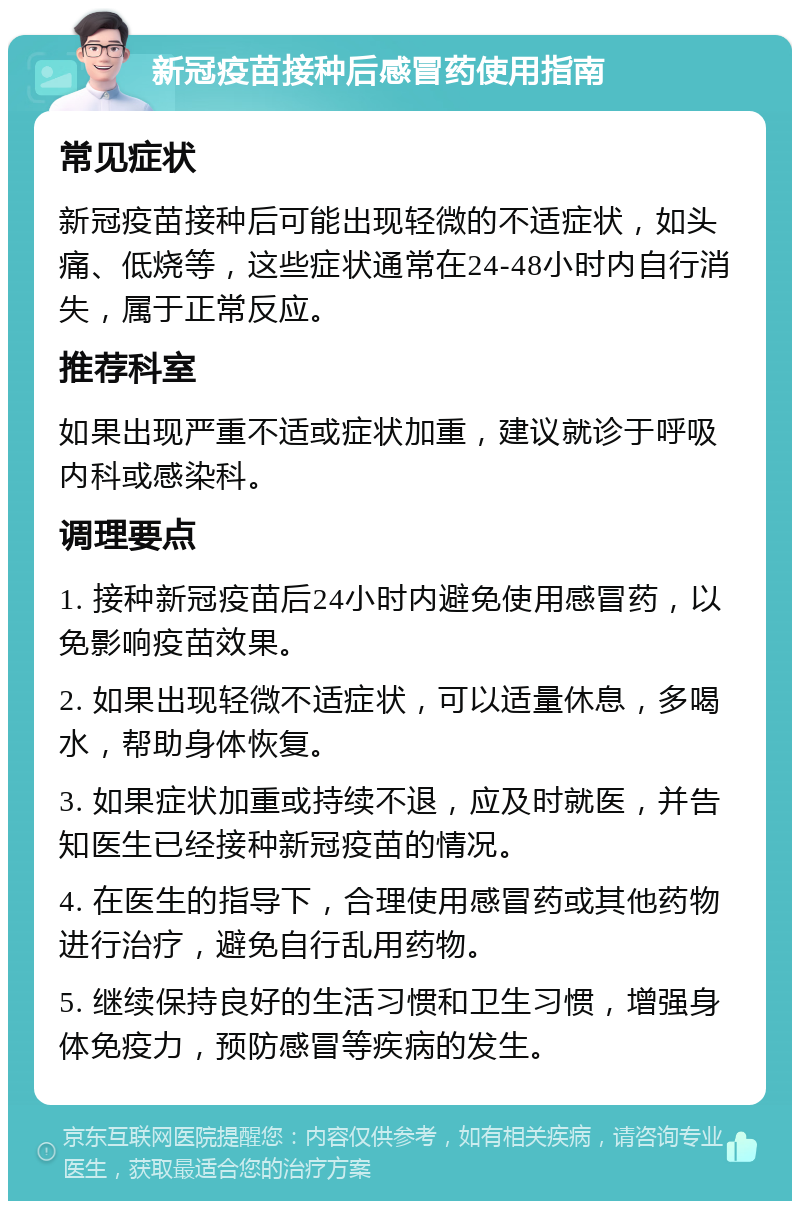 新冠疫苗接种后感冒药使用指南 常见症状 新冠疫苗接种后可能出现轻微的不适症状，如头痛、低烧等，这些症状通常在24-48小时内自行消失，属于正常反应。 推荐科室 如果出现严重不适或症状加重，建议就诊于呼吸内科或感染科。 调理要点 1. 接种新冠疫苗后24小时内避免使用感冒药，以免影响疫苗效果。 2. 如果出现轻微不适症状，可以适量休息，多喝水，帮助身体恢复。 3. 如果症状加重或持续不退，应及时就医，并告知医生已经接种新冠疫苗的情况。 4. 在医生的指导下，合理使用感冒药或其他药物进行治疗，避免自行乱用药物。 5. 继续保持良好的生活习惯和卫生习惯，增强身体免疫力，预防感冒等疾病的发生。