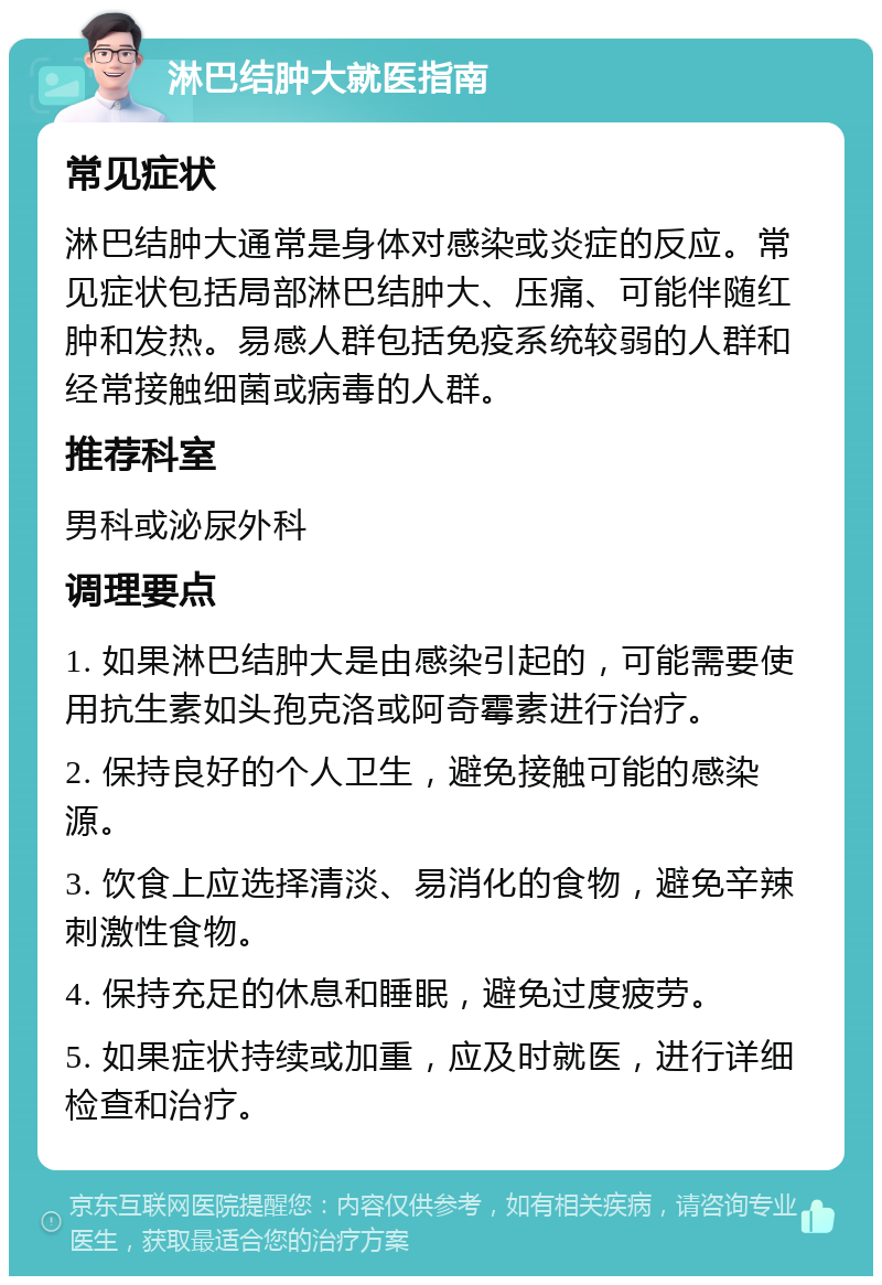 淋巴结肿大就医指南 常见症状 淋巴结肿大通常是身体对感染或炎症的反应。常见症状包括局部淋巴结肿大、压痛、可能伴随红肿和发热。易感人群包括免疫系统较弱的人群和经常接触细菌或病毒的人群。 推荐科室 男科或泌尿外科 调理要点 1. 如果淋巴结肿大是由感染引起的，可能需要使用抗生素如头孢克洛或阿奇霉素进行治疗。 2. 保持良好的个人卫生，避免接触可能的感染源。 3. 饮食上应选择清淡、易消化的食物，避免辛辣刺激性食物。 4. 保持充足的休息和睡眠，避免过度疲劳。 5. 如果症状持续或加重，应及时就医，进行详细检查和治疗。