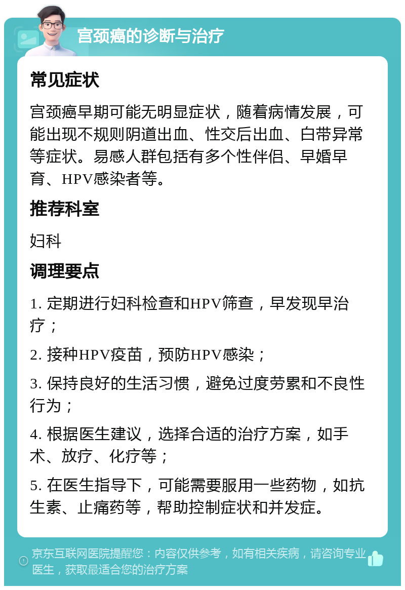 宫颈癌的诊断与治疗 常见症状 宫颈癌早期可能无明显症状，随着病情发展，可能出现不规则阴道出血、性交后出血、白带异常等症状。易感人群包括有多个性伴侣、早婚早育、HPV感染者等。 推荐科室 妇科 调理要点 1. 定期进行妇科检查和HPV筛查，早发现早治疗； 2. 接种HPV疫苗，预防HPV感染； 3. 保持良好的生活习惯，避免过度劳累和不良性行为； 4. 根据医生建议，选择合适的治疗方案，如手术、放疗、化疗等； 5. 在医生指导下，可能需要服用一些药物，如抗生素、止痛药等，帮助控制症状和并发症。