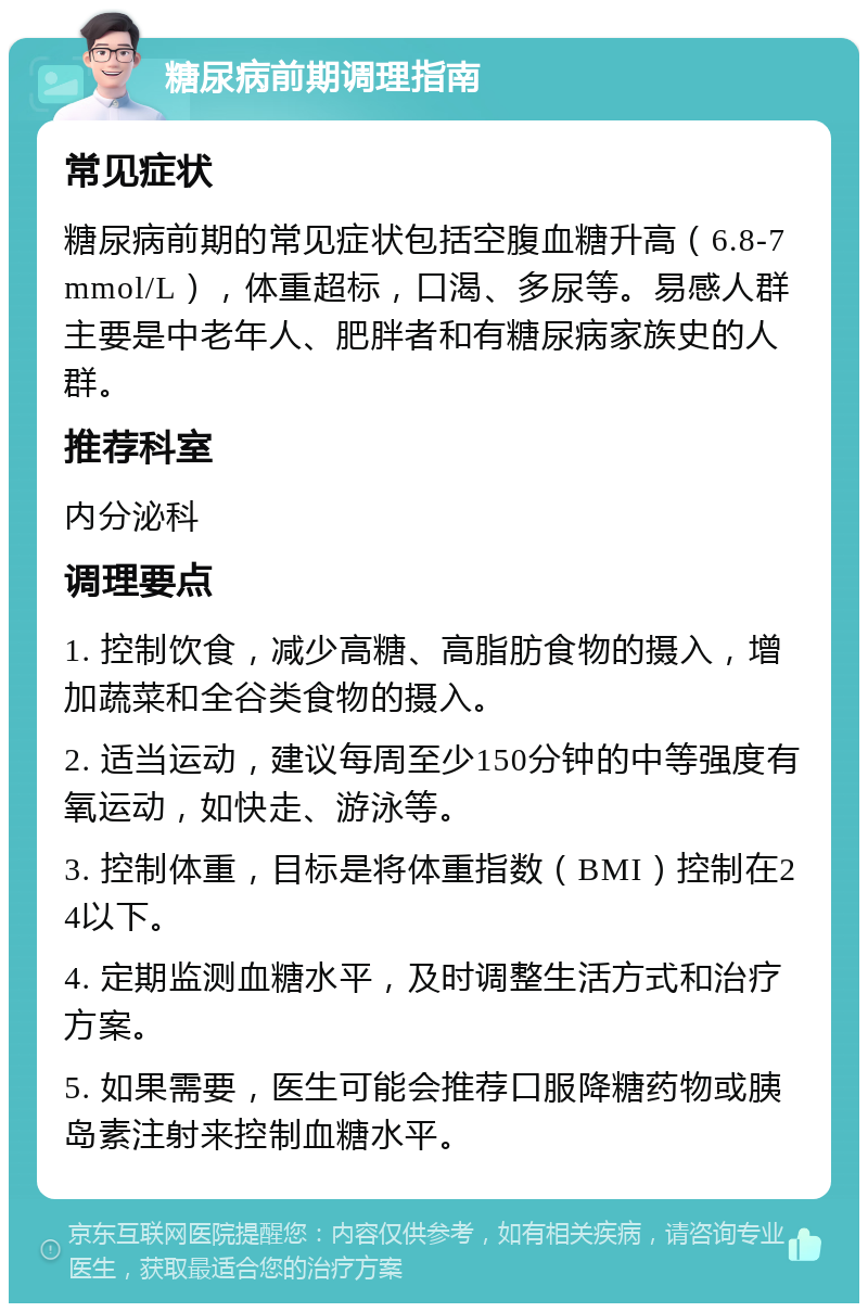 糖尿病前期调理指南 常见症状 糖尿病前期的常见症状包括空腹血糖升高（6.8-7mmol/L），体重超标，口渴、多尿等。易感人群主要是中老年人、肥胖者和有糖尿病家族史的人群。 推荐科室 内分泌科 调理要点 1. 控制饮食，减少高糖、高脂肪食物的摄入，增加蔬菜和全谷类食物的摄入。 2. 适当运动，建议每周至少150分钟的中等强度有氧运动，如快走、游泳等。 3. 控制体重，目标是将体重指数（BMI）控制在24以下。 4. 定期监测血糖水平，及时调整生活方式和治疗方案。 5. 如果需要，医生可能会推荐口服降糖药物或胰岛素注射来控制血糖水平。