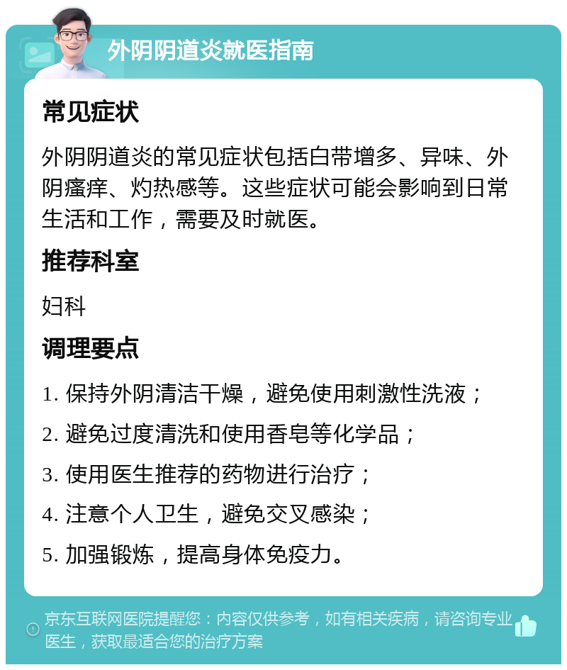 外阴阴道炎就医指南 常见症状 外阴阴道炎的常见症状包括白带增多、异味、外阴瘙痒、灼热感等。这些症状可能会影响到日常生活和工作，需要及时就医。 推荐科室 妇科 调理要点 1. 保持外阴清洁干燥，避免使用刺激性洗液； 2. 避免过度清洗和使用香皂等化学品； 3. 使用医生推荐的药物进行治疗； 4. 注意个人卫生，避免交叉感染； 5. 加强锻炼，提高身体免疫力。