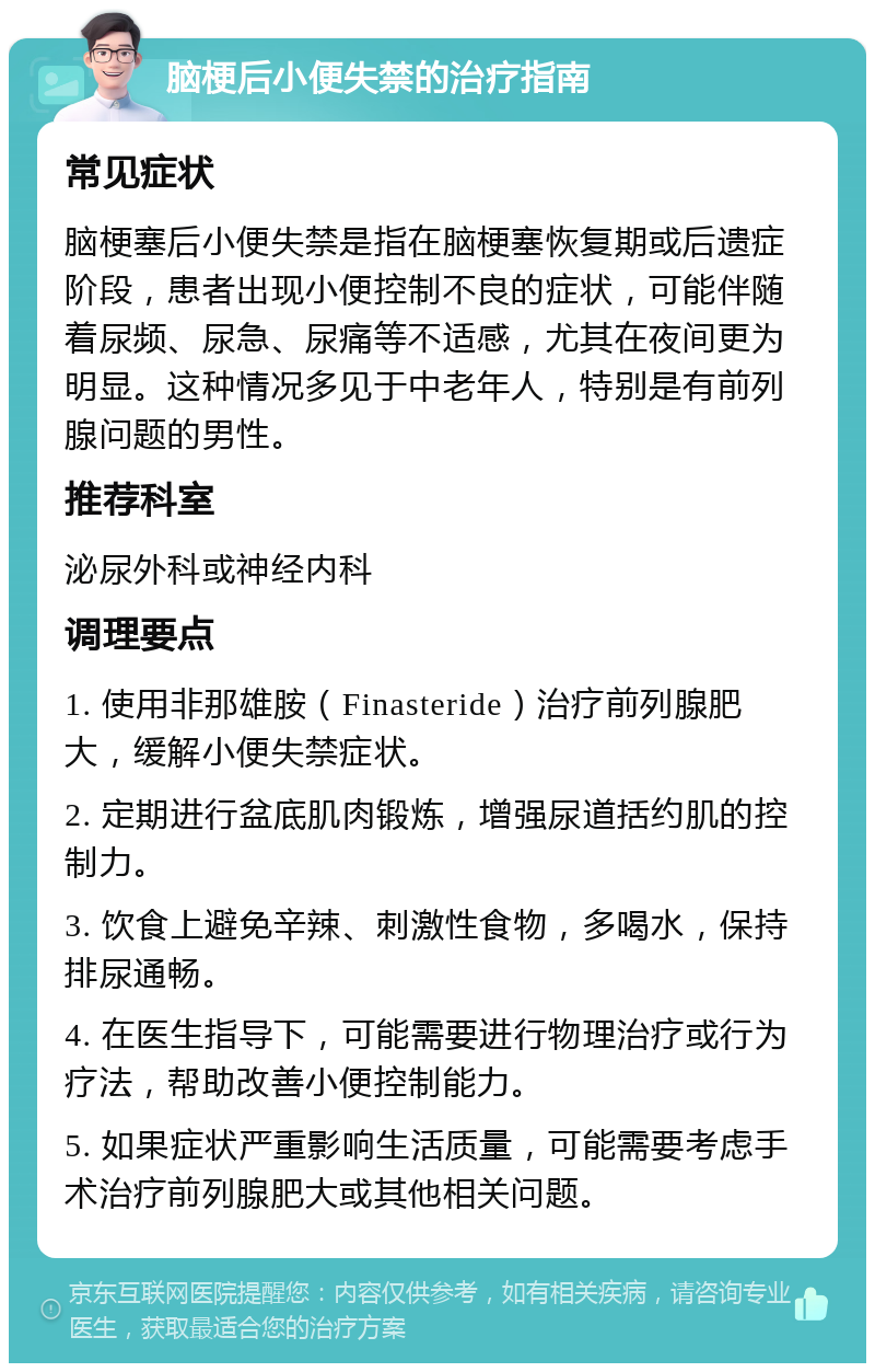 脑梗后小便失禁的治疗指南 常见症状 脑梗塞后小便失禁是指在脑梗塞恢复期或后遗症阶段，患者出现小便控制不良的症状，可能伴随着尿频、尿急、尿痛等不适感，尤其在夜间更为明显。这种情况多见于中老年人，特别是有前列腺问题的男性。 推荐科室 泌尿外科或神经内科 调理要点 1. 使用非那雄胺（Finasteride）治疗前列腺肥大，缓解小便失禁症状。 2. 定期进行盆底肌肉锻炼，增强尿道括约肌的控制力。 3. 饮食上避免辛辣、刺激性食物，多喝水，保持排尿通畅。 4. 在医生指导下，可能需要进行物理治疗或行为疗法，帮助改善小便控制能力。 5. 如果症状严重影响生活质量，可能需要考虑手术治疗前列腺肥大或其他相关问题。