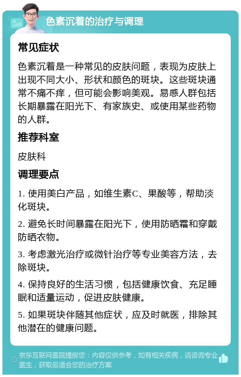 色素沉着的治疗与调理 常见症状 色素沉着是一种常见的皮肤问题，表现为皮肤上出现不同大小、形状和颜色的斑块。这些斑块通常不痛不痒，但可能会影响美观。易感人群包括长期暴露在阳光下、有家族史、或使用某些药物的人群。 推荐科室 皮肤科 调理要点 1. 使用美白产品，如维生素C、果酸等，帮助淡化斑块。 2. 避免长时间暴露在阳光下，使用防晒霜和穿戴防晒衣物。 3. 考虑激光治疗或微针治疗等专业美容方法，去除斑块。 4. 保持良好的生活习惯，包括健康饮食、充足睡眠和适量运动，促进皮肤健康。 5. 如果斑块伴随其他症状，应及时就医，排除其他潜在的健康问题。