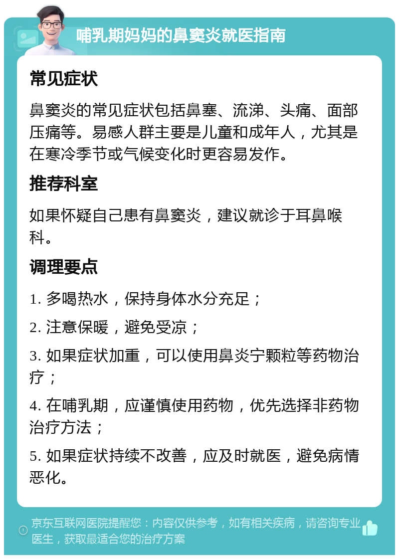 哺乳期妈妈的鼻窦炎就医指南 常见症状 鼻窦炎的常见症状包括鼻塞、流涕、头痛、面部压痛等。易感人群主要是儿童和成年人，尤其是在寒冷季节或气候变化时更容易发作。 推荐科室 如果怀疑自己患有鼻窦炎，建议就诊于耳鼻喉科。 调理要点 1. 多喝热水，保持身体水分充足； 2. 注意保暖，避免受凉； 3. 如果症状加重，可以使用鼻炎宁颗粒等药物治疗； 4. 在哺乳期，应谨慎使用药物，优先选择非药物治疗方法； 5. 如果症状持续不改善，应及时就医，避免病情恶化。