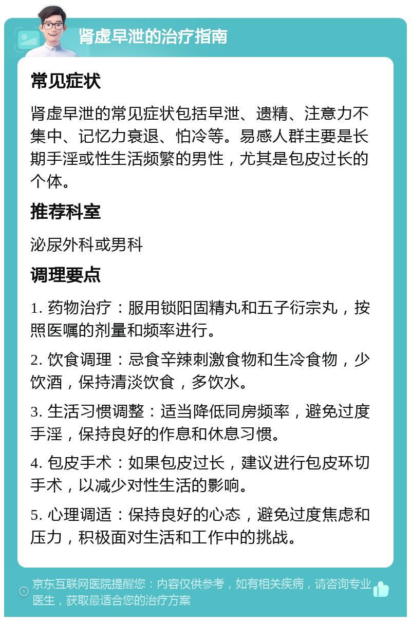 肾虚早泄的治疗指南 常见症状 肾虚早泄的常见症状包括早泄、遗精、注意力不集中、记忆力衰退、怕冷等。易感人群主要是长期手淫或性生活频繁的男性，尤其是包皮过长的个体。 推荐科室 泌尿外科或男科 调理要点 1. 药物治疗：服用锁阳固精丸和五子衍宗丸，按照医嘱的剂量和频率进行。 2. 饮食调理：忌食辛辣刺激食物和生冷食物，少饮酒，保持清淡饮食，多饮水。 3. 生活习惯调整：适当降低同房频率，避免过度手淫，保持良好的作息和休息习惯。 4. 包皮手术：如果包皮过长，建议进行包皮环切手术，以减少对性生活的影响。 5. 心理调适：保持良好的心态，避免过度焦虑和压力，积极面对生活和工作中的挑战。