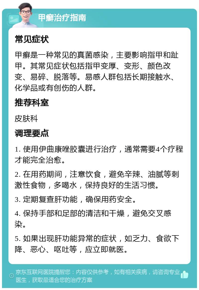 甲癣治疗指南 常见症状 甲癣是一种常见的真菌感染，主要影响指甲和趾甲。其常见症状包括指甲变厚、变形、颜色改变、易碎、脱落等。易感人群包括长期接触水、化学品或有创伤的人群。 推荐科室 皮肤科 调理要点 1. 使用伊曲康唑胶囊进行治疗，通常需要4个疗程才能完全治愈。 2. 在用药期间，注意饮食，避免辛辣、油腻等刺激性食物，多喝水，保持良好的生活习惯。 3. 定期复查肝功能，确保用药安全。 4. 保持手部和足部的清洁和干燥，避免交叉感染。 5. 如果出现肝功能异常的症状，如乏力、食欲下降、恶心、呕吐等，应立即就医。