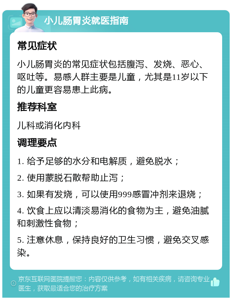 小儿肠胃炎就医指南 常见症状 小儿肠胃炎的常见症状包括腹泻、发烧、恶心、呕吐等。易感人群主要是儿童，尤其是11岁以下的儿童更容易患上此病。 推荐科室 儿科或消化内科 调理要点 1. 给予足够的水分和电解质，避免脱水； 2. 使用蒙脱石散帮助止泻； 3. 如果有发烧，可以使用999感冒冲剂来退烧； 4. 饮食上应以清淡易消化的食物为主，避免油腻和刺激性食物； 5. 注意休息，保持良好的卫生习惯，避免交叉感染。