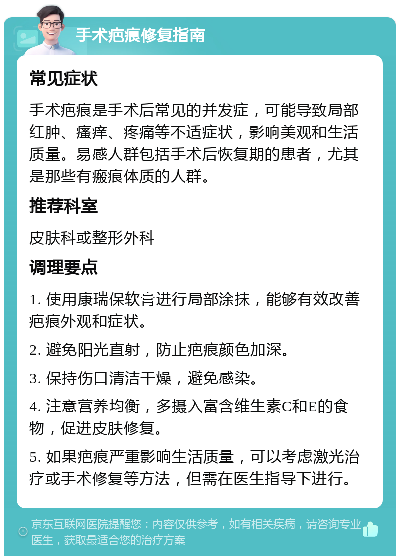 手术疤痕修复指南 常见症状 手术疤痕是手术后常见的并发症，可能导致局部红肿、瘙痒、疼痛等不适症状，影响美观和生活质量。易感人群包括手术后恢复期的患者，尤其是那些有瘢痕体质的人群。 推荐科室 皮肤科或整形外科 调理要点 1. 使用康瑞保软膏进行局部涂抹，能够有效改善疤痕外观和症状。 2. 避免阳光直射，防止疤痕颜色加深。 3. 保持伤口清洁干燥，避免感染。 4. 注意营养均衡，多摄入富含维生素C和E的食物，促进皮肤修复。 5. 如果疤痕严重影响生活质量，可以考虑激光治疗或手术修复等方法，但需在医生指导下进行。