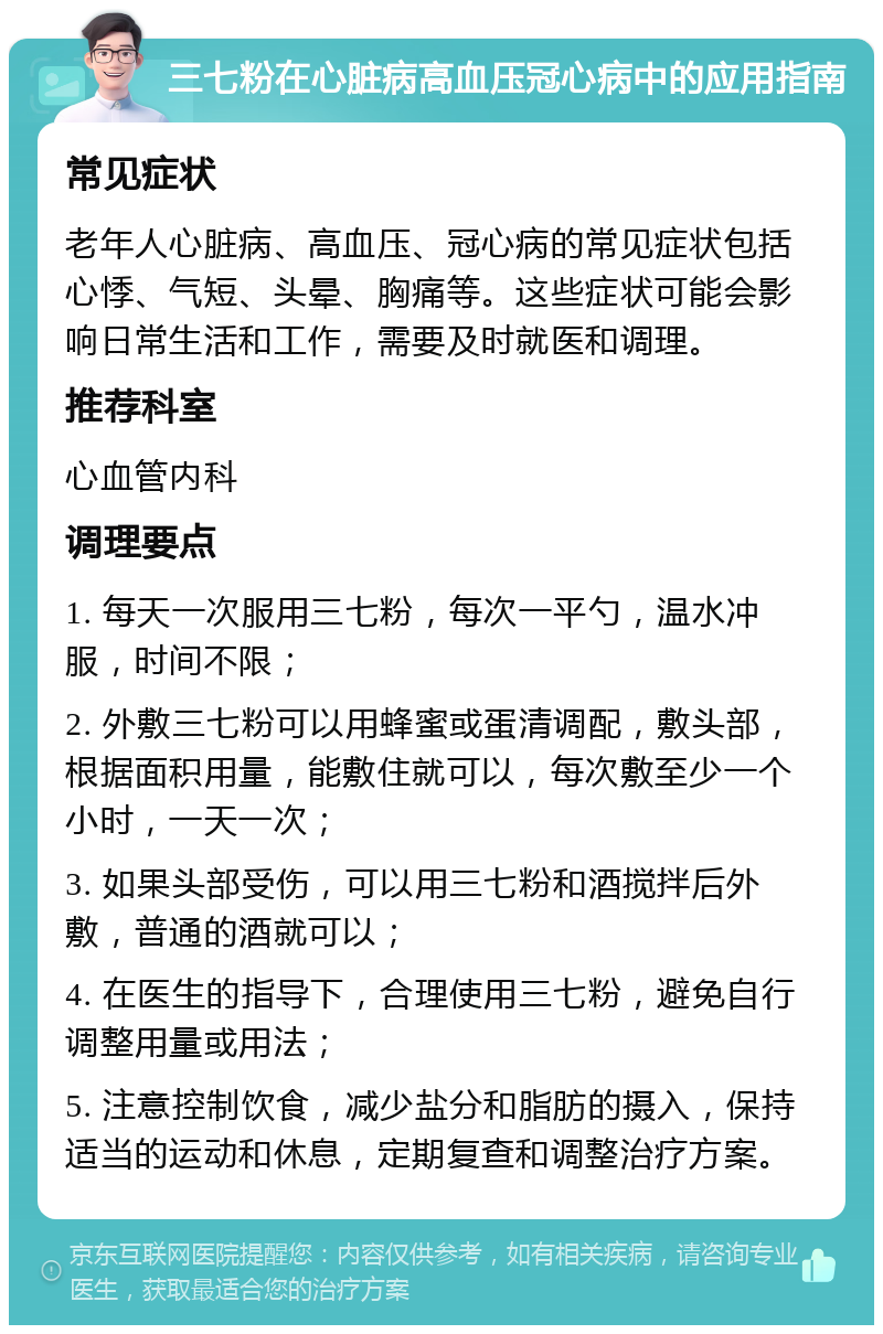 三七粉在心脏病高血压冠心病中的应用指南 常见症状 老年人心脏病、高血压、冠心病的常见症状包括心悸、气短、头晕、胸痛等。这些症状可能会影响日常生活和工作，需要及时就医和调理。 推荐科室 心血管内科 调理要点 1. 每天一次服用三七粉，每次一平勺，温水冲服，时间不限； 2. 外敷三七粉可以用蜂蜜或蛋清调配，敷头部，根据面积用量，能敷住就可以，每次敷至少一个小时，一天一次； 3. 如果头部受伤，可以用三七粉和酒搅拌后外敷，普通的酒就可以； 4. 在医生的指导下，合理使用三七粉，避免自行调整用量或用法； 5. 注意控制饮食，减少盐分和脂肪的摄入，保持适当的运动和休息，定期复查和调整治疗方案。