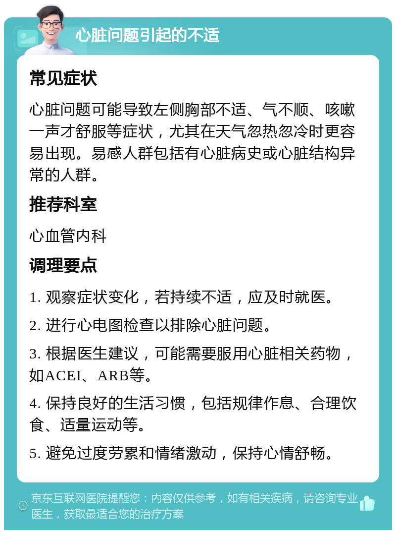 心脏问题引起的不适 常见症状 心脏问题可能导致左侧胸部不适、气不顺、咳嗽一声才舒服等症状，尤其在天气忽热忽冷时更容易出现。易感人群包括有心脏病史或心脏结构异常的人群。 推荐科室 心血管内科 调理要点 1. 观察症状变化，若持续不适，应及时就医。 2. 进行心电图检查以排除心脏问题。 3. 根据医生建议，可能需要服用心脏相关药物，如ACEI、ARB等。 4. 保持良好的生活习惯，包括规律作息、合理饮食、适量运动等。 5. 避免过度劳累和情绪激动，保持心情舒畅。