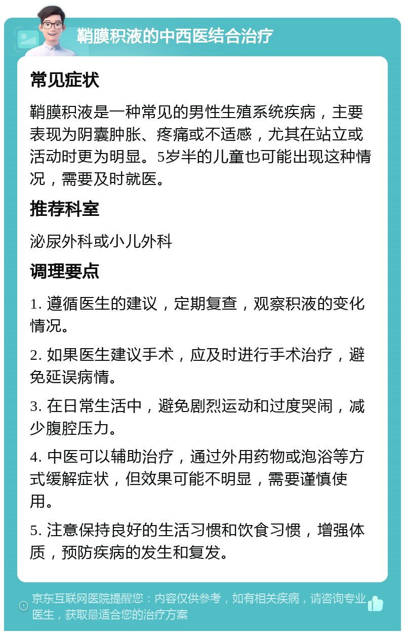 鞘膜积液的中西医结合治疗 常见症状 鞘膜积液是一种常见的男性生殖系统疾病，主要表现为阴囊肿胀、疼痛或不适感，尤其在站立或活动时更为明显。5岁半的儿童也可能出现这种情况，需要及时就医。 推荐科室 泌尿外科或小儿外科 调理要点 1. 遵循医生的建议，定期复查，观察积液的变化情况。 2. 如果医生建议手术，应及时进行手术治疗，避免延误病情。 3. 在日常生活中，避免剧烈运动和过度哭闹，减少腹腔压力。 4. 中医可以辅助治疗，通过外用药物或泡浴等方式缓解症状，但效果可能不明显，需要谨慎使用。 5. 注意保持良好的生活习惯和饮食习惯，增强体质，预防疾病的发生和复发。