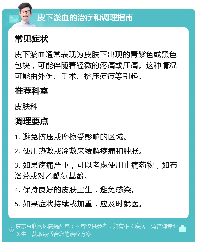 皮下淤血的治疗和调理指南 常见症状 皮下淤血通常表现为皮肤下出现的青紫色或黑色包块，可能伴随着轻微的疼痛或压痛。这种情况可能由外伤、手术、挤压痘痘等引起。 推荐科室 皮肤科 调理要点 1. 避免挤压或摩擦受影响的区域。 2. 使用热敷或冷敷来缓解疼痛和肿胀。 3. 如果疼痛严重，可以考虑使用止痛药物，如布洛芬或对乙酰氨基酚。 4. 保持良好的皮肤卫生，避免感染。 5. 如果症状持续或加重，应及时就医。