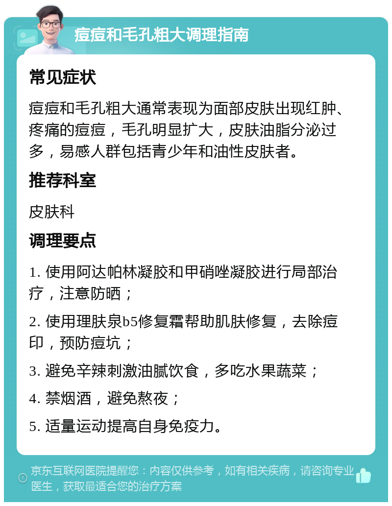 痘痘和毛孔粗大调理指南 常见症状 痘痘和毛孔粗大通常表现为面部皮肤出现红肿、疼痛的痘痘，毛孔明显扩大，皮肤油脂分泌过多，易感人群包括青少年和油性皮肤者。 推荐科室 皮肤科 调理要点 1. 使用阿达帕林凝胶和甲硝唑凝胶进行局部治疗，注意防晒； 2. 使用理肤泉b5修复霜帮助肌肤修复，去除痘印，预防痘坑； 3. 避免辛辣刺激油腻饮食，多吃水果蔬菜； 4. 禁烟酒，避免熬夜； 5. 适量运动提高自身免疫力。